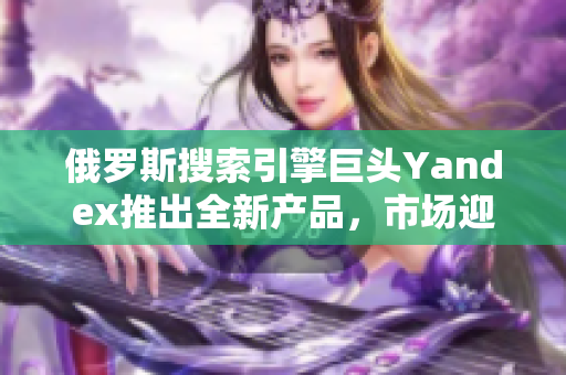 俄罗斯搜索引擎巨头Yandex推出全新产品，市场迎来新变革