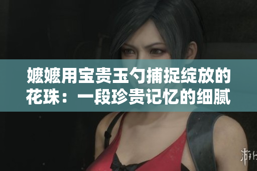 嬷嬷用宝贵玉勺捕捉绽放的花珠：一段珍贵记忆的细腻创作