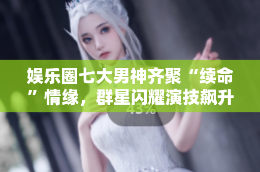 娱乐圈七大男神齐聚“续命”情缘，群星闪耀演技飙升