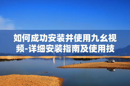 如何成功安装并使用九幺视频-详细安装指南及使用技巧