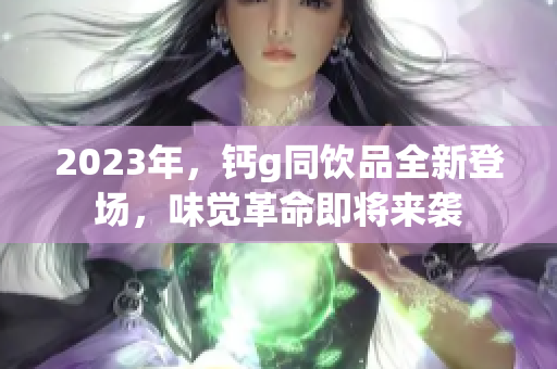 2023年，钙g同饮品全新登场，味觉革命即将来袭