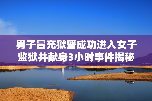 男子冒充狱警成功进入女子监狱并献身3小时事件揭秘