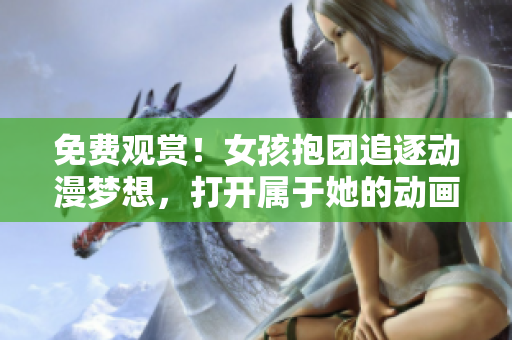 免费观赏！女孩抱团追逐动漫梦想，打开属于她的动画世界