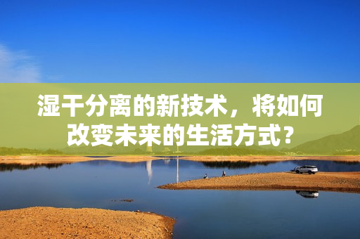 湿干分离的新技术，将如何改变未来的生活方式？