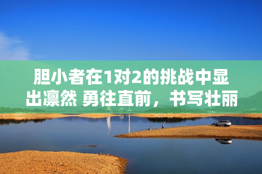 胆小者在1对2的挑战中显出凛然 勇往直前，书写壮丽篇章