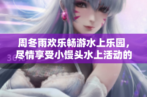 周冬雨欢乐畅游水上乐园，尽情享受小馒头水上活动的乐趣