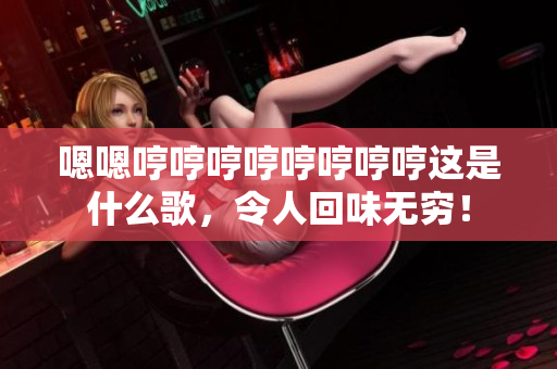 嗯嗯哼哼哼哼哼哼哼哼这是什么歌，令人回味无穷！