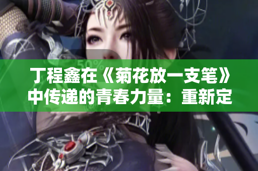 丁程鑫在《菊花放一支笔》中传递的青春力量：重新定义奋斗之道