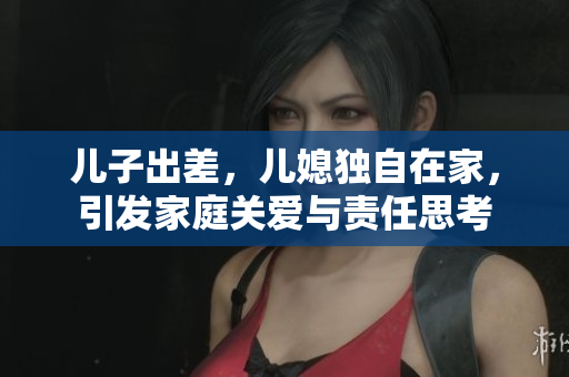 儿子出差，儿媳独自在家，引发家庭关爱与责任思考