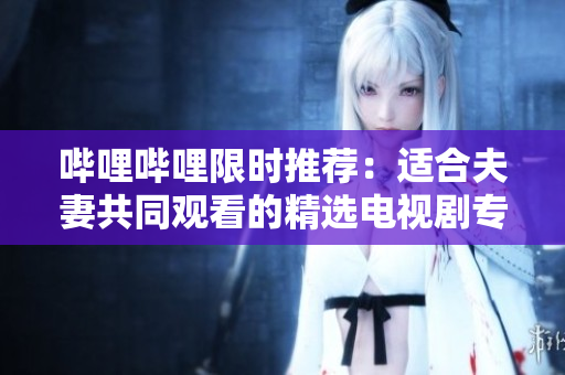 哔哩哔哩限时推荐：适合夫妻共同观看的精选电视剧专题