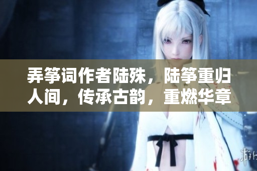 弄筝词作者陆殊，陆筝重归人间，传承古韵，重燃华章