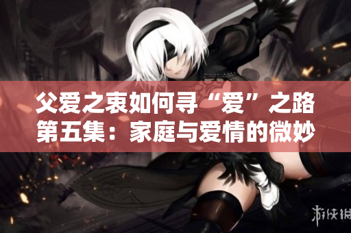 父爱之衷如何寻“爱”之路第五集：家庭与爱情的微妙平衡