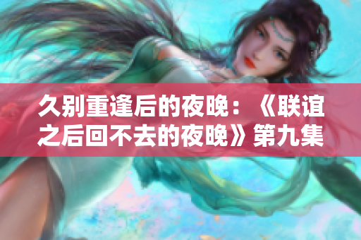 久别重逢后的夜晚：《联谊之后回不去的夜晚》第九集