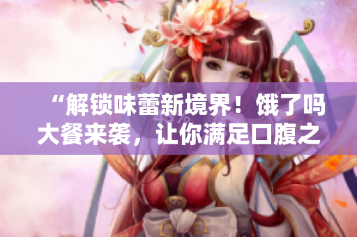 “解锁味蕾新境界！饿了吗大餐来袭，让你满足口腹之欲”