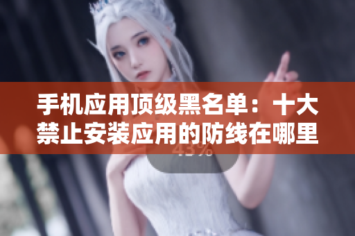 手机应用顶级黑名单：十大禁止安装应用的防线在哪里？