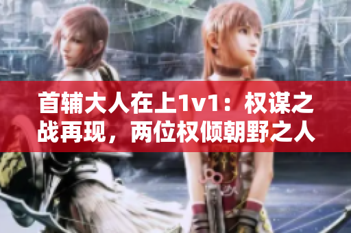 首辅大人在上1v1：权谋之战再现，两位权倾朝野之人对决