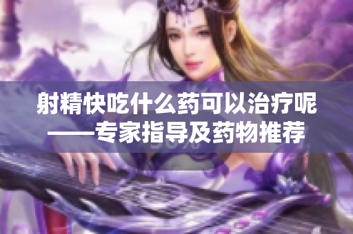 射精快吃什么药可以治疗呢——专家指导及药物推荐