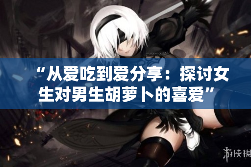“从爱吃到爱分享：探讨女生对男生胡萝卜的喜爱”