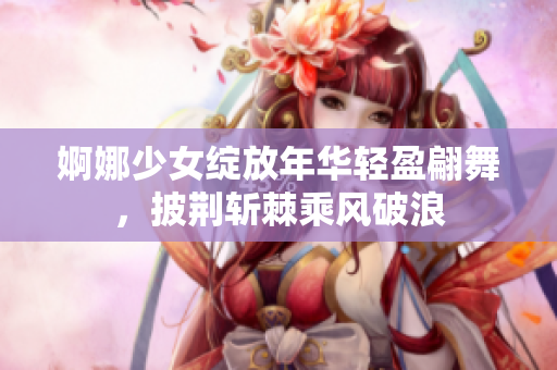 婀娜少女绽放年华轻盈翩舞，披荆斩棘乘风破浪