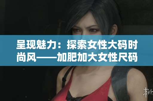 呈现魅力：探索女性大码时尚风——加肥加大女性尺码新趋势