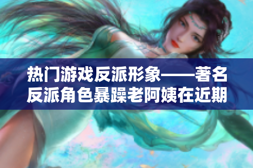 热门游戏反派形象——著名反派角色暴躁老阿姨在近期更新中的变化