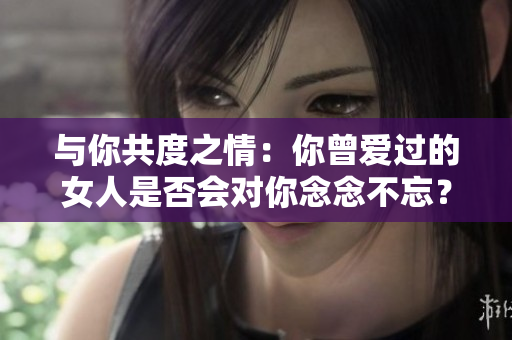 与你共度之情：你曾爱过的女人是否会对你念念不忘？