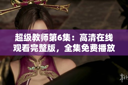 超级教师第6集：高清在线观看完整版，全集免费播放！