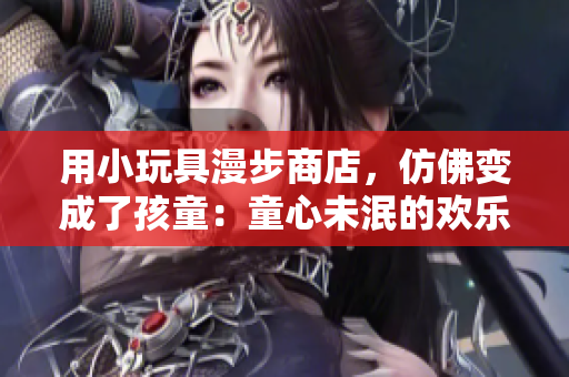 用小玩具漫步商店，仿佛变成了孩童：童心未泯的欢乐时光