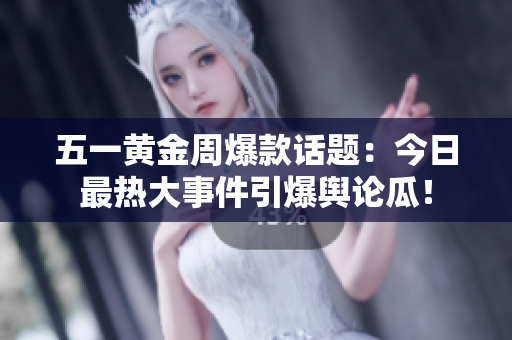 五一黄金周爆款话题：今日最热大事件引爆舆论瓜！