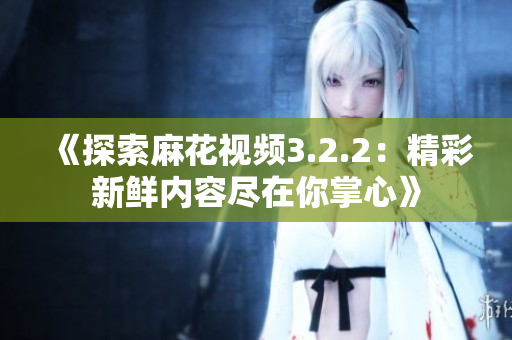 《探索麻花视频3.2.2：精彩新鲜内容尽在你掌心》