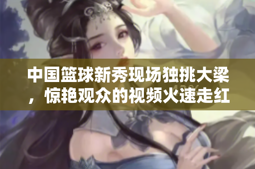 中国篮球新秀现场独挑大梁，惊艳观众的视频火速走红
