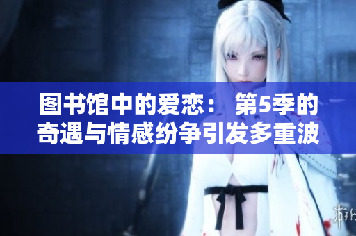 图书馆中的爱恋： 第5季的奇遇与情感纷争引发多重波澜