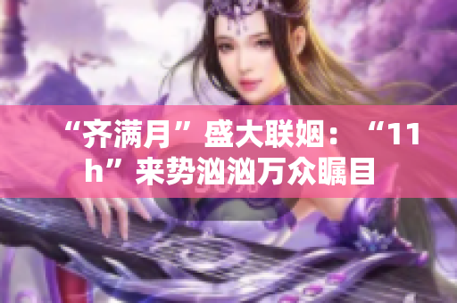“齐满月”盛大联姻：“11h”来势汹汹万众瞩目