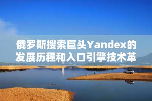 俄罗斯搜索巨头Yandex的发展历程和入口引擎技术革新
