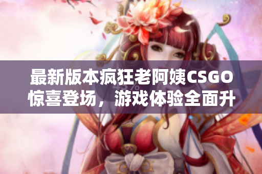 最新版本疯狂老阿姨CSGO惊喜登场，游戏体验全面升级