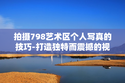 拍摄798艺术区个人写真的技巧-打造独特而震撼的视觉表达！