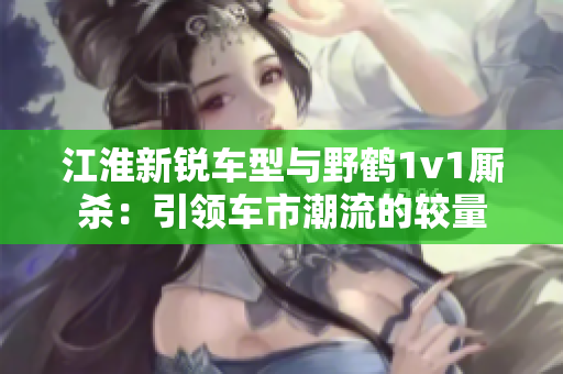 江淮新锐车型与野鹤1v1厮杀：引领车市潮流的较量