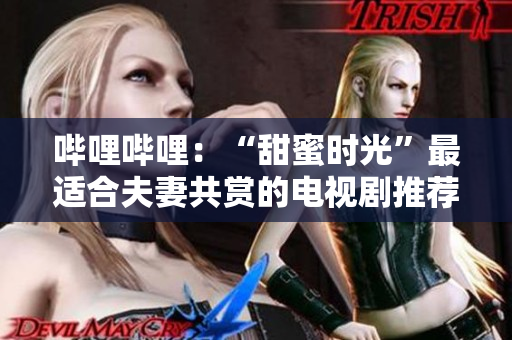 哔哩哔哩：“甜蜜时光”最适合夫妻共赏的电视剧推荐