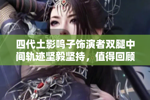 四代土影鸣子饰演者双腿中间轨迹坚毅坚持，值得回顾
