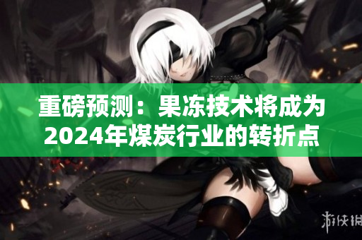 重磅预测：果冻技术将成为2024年煤炭行业的转折点