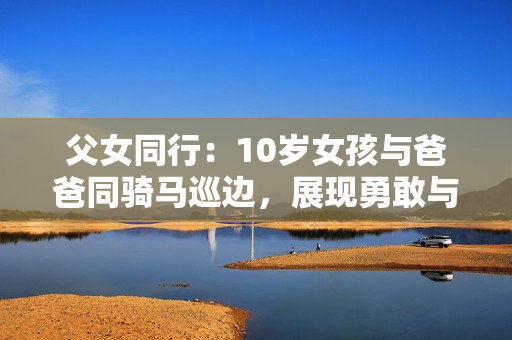 父女同行：10岁女孩与爸爸同骑马巡边，展现勇敢与坚强