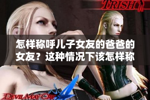 怎样称呼儿子女友的爸爸的女友？这种情况下该怎样称呼？