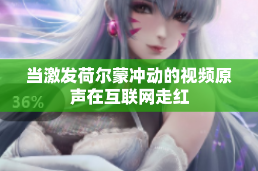 当激发荷尔蒙冲动的视频原声在互联网走红