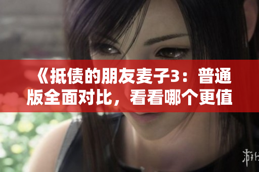 《抵债的朋友麦子3：普通版全面对比，看看哪个更值得购买》