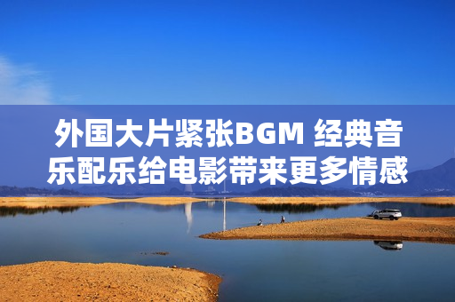 外国大片紧张BGM 经典音乐配乐给电影带来更多情感深度