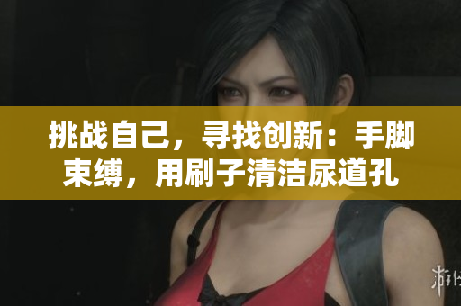 挑战自己，寻找创新：手脚束缚，用刷子清洁尿道孔