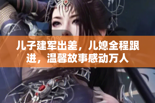 儿子建军出差，儿媳全程跟进，温馨故事感动万人