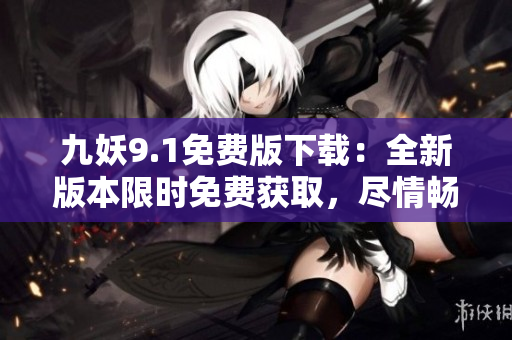 九妖9.1免费版下载：全新版本限时免费获取，尽情畅享精彩内容
