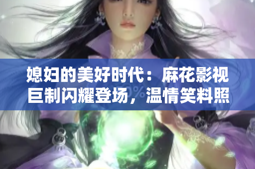 媳妇的美好时代：麻花影视巨制闪耀登场，温情笑料照亮生活点滴