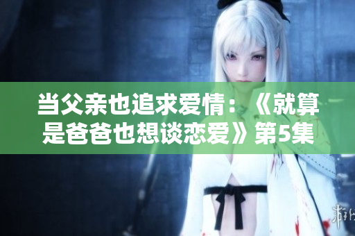 当父亲也追求爱情：《就算是爸爸也想谈恋爱》第5集新篇章
